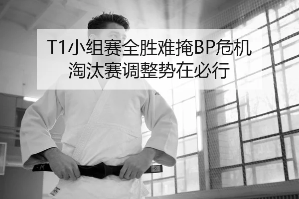 T1小组赛全胜难掩BP危机 淘汰赛调整势在必行